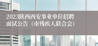 2023陕西西安事业单位招聘面试公告（市残疾人联合会）