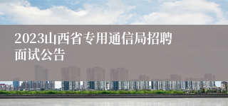 2023山西省专用通信局招聘面试公告