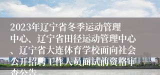 2023年辽宁省冬季运动管理中心、辽宁省田径运动管理中心、辽宁省大连体育学校面向社会公开招聘工作人员面试前资格审查公告