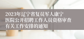 2023年辽宁省复员军人康宁医院公开招聘工作人员资格审查有关工作安排的通知