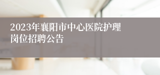 2023年襄阳市中心医院护理岗位招聘公告