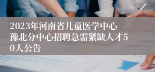 2023年河南省儿童医学中心豫北分中心招聘急需紧缺人才50人公告