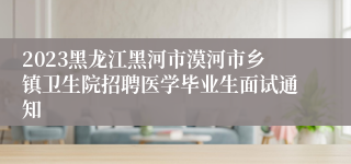 2023黑龙江黑河市漠河市乡镇卫生院招聘医学毕业生面试通知