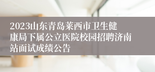 2023山东青岛莱西市卫生健康局下属公立医院校园招聘济南站面试成绩公告