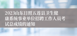 2023山东日照五莲县卫生健康系统事业单位招聘工作人员考试总成绩的通知