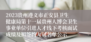 2023贵州遵义市正安县卫生健康局第十一届贵州人博会卫生事业单位引进人才线下考核面试成绩及拟签约人员名单公示