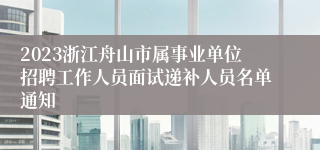 2023浙江舟山市属事业单位招聘工作人员面试递补人员名单通知