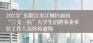 2023广东阳江市江城区面向“三支一扶”大学生招聘事业单位工作人员体检通知