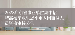 2023广东省事业单位集中招聘高校毕业生恩平市入围面试人员资格审核公告