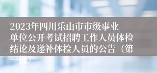 2023年四川乐山市市级事业单位公开考试招聘工作人员体检结论及递补体检人员的公告（第一批）