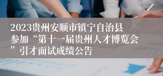 2023贵州安顺市镇宁自治县参加“第十一届贵州人才博览会”引才面试成绩公告