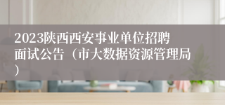 2023陕西西安事业单位招聘面试公告（市大数据资源管理局）