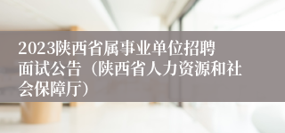 2023陕西省属事业单位招聘面试公告（陕西省人力资源和社会保障厅）