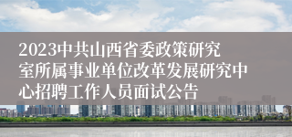 2023中共山西省委政策研究室所属事业单位改革发展研究中心招聘工作人员面试公告