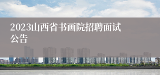 2023山西省书画院招聘面试公告