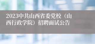 2023中共山西省委党校（山西行政学院）招聘面试公告