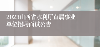 2023山西省水利厅直属事业单位招聘面试公告