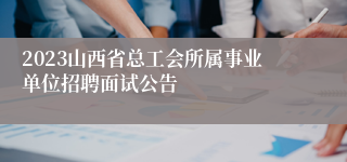 2023山西省总工会所属事业单位招聘面试公告