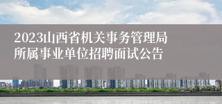 2023山西省机关事务管理局所属事业单位招聘面试公告