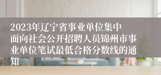 2023年辽宁省事业单位集中面向社会公开招聘人员锦州市事业单位笔试最低合格分数线的通知