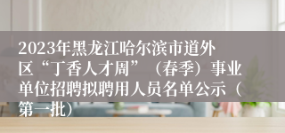 2023年黑龙江哈尔滨市道外区“丁香人才周”（春季）事业单位招聘拟聘用人员名单公示（第一批）