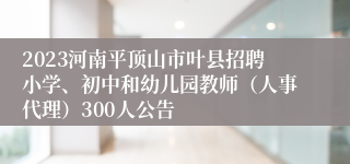 2023河南平顶山市叶县招聘小学、初中和幼儿园教师（人事代理）300人公告