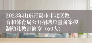 2023年山东青岛市市北区教育和体育局公开招聘总量备案控制幼儿教师简章（60人）