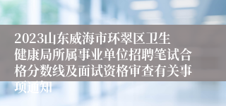 2023山东威海市环翠区卫生健康局所属事业单位招聘笔试合格分数线及面试资格审查有关事项通知