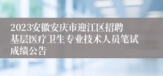 2023安徽安庆市迎江区招聘基层医疗卫生专业技术人员笔试成绩公告