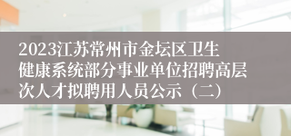 2023江苏常州市金坛区卫生健康系统部分事业单位招聘高层次人才拟聘用人员公示（二）