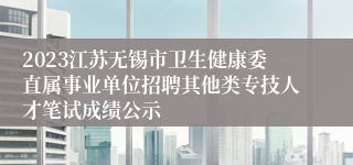 2023江苏无锡市卫生健康委直属事业单位招聘其他类专技人才笔试成绩公示