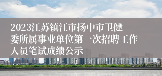 2023江苏镇江市扬中市卫健委所属事业单位第一次招聘工作人员笔试成绩公示