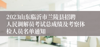 2023山东临沂市兰陵县招聘人民调解员考试总成绩及考察体检人员名单通知