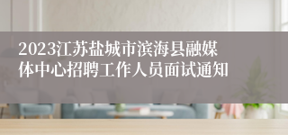 2023江苏盐城市滨海县融媒体中心招聘工作人员面试通知