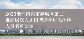 2023浙江绍兴市越城区第二批高层次人才招聘递补进入体检人员名单公示