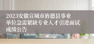 2023安徽宣城市旌德县事业单位急需紧缺专业人才引进面试成绩公告