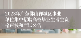 2023年广东佛山禅城区事业单位集中招聘高校毕业生考生资格审核和面试公告