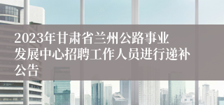 2023年甘肃省兰州公路事业发展中心招聘工作人员进行递补公告