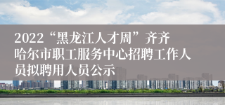 2022“黑龙江人才周”齐齐哈尔市职工服务中心招聘工作人员拟聘用人员公示