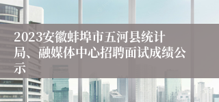 2023安徽蚌埠市五河县统计局、融媒体中心招聘面试成绩公示