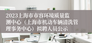 2023上海市市容环境质量监测中心（上海市机动车辆清洗管理事务中心）拟聘人员公示