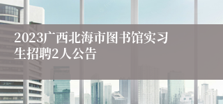 2023广西北海市图书馆实习生招聘2人公告