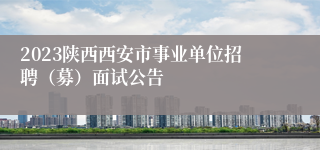 2023陕西西安市事业单位招聘（募）面试公告