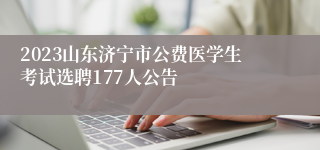 2023山东济宁市公费医学生考试选聘177人公告