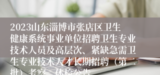 2023山东淄博市张店区卫生健康系统事业单位招聘卫生专业技术人员及高层次、紧缺急需卫生专业技术人才长期招聘（第二批）考察、体检公告