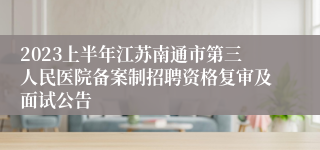 2023上半年江苏南通市第三人民医院备案制招聘资格复审及面试公告