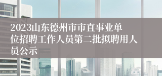 2023山东德州市市直事业单位招聘工作人员第二批拟聘用人员公示