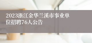 2023浙江金华兰溪市事业单位招聘76人公告