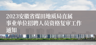 2023安徽省煤田地质局直属事业单位招聘人员资格复审工作通知