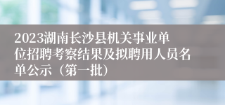 2023湖南长沙县机关事业单位招聘考察结果及拟聘用人员名单公示（第一批）